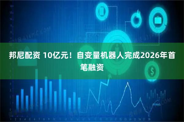 邦尼配资 10亿元！自变量机器人完成2026年首笔融资