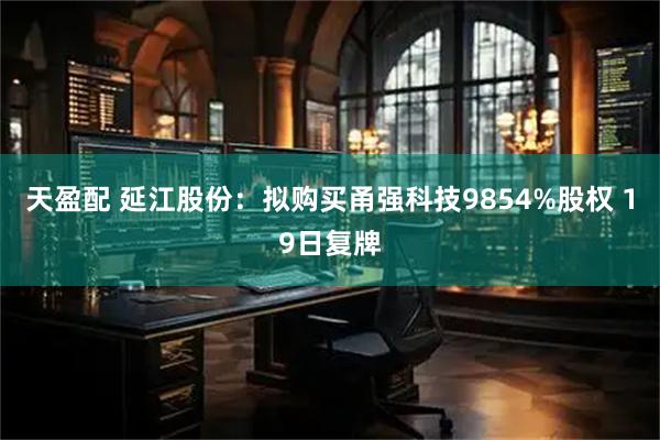 天盈配 延江股份：拟购买甬强科技9854%股权 19日复牌