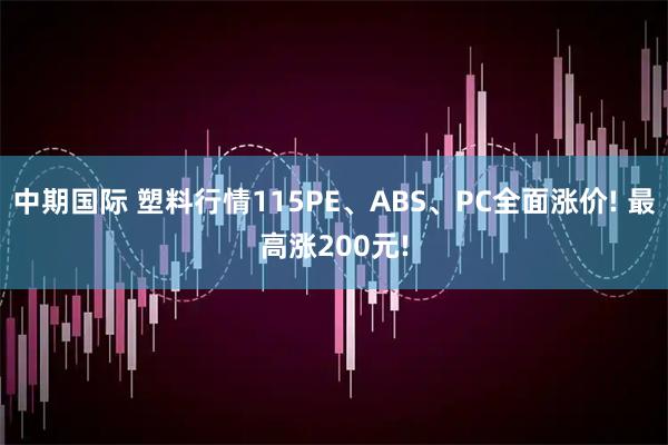 中期国际 塑料行情115PE、ABS、PC全面涨价! 最高涨200元!