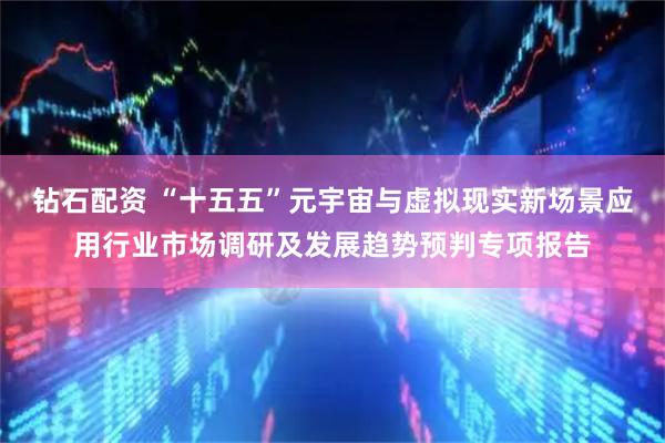 钻石配资 “十五五”元宇宙与虚拟现实新场景应用行业市场调研及发展趋势预判专项报告