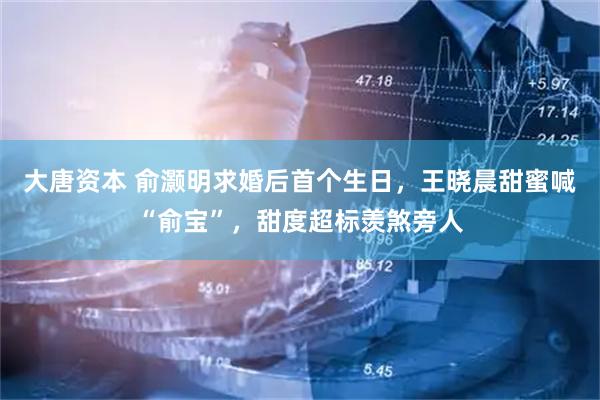 大唐资本 俞灏明求婚后首个生日，王晓晨甜蜜喊“俞宝”，甜度超标羡煞旁人