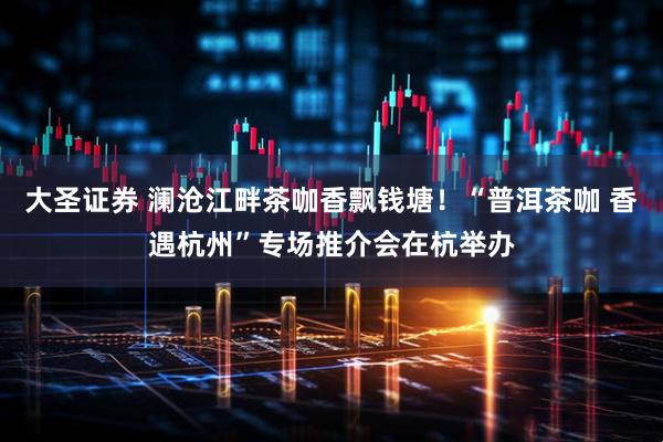 大圣证券 澜沧江畔茶咖香飘钱塘！“普洱茶咖 香遇杭州”专场推介会在杭举办